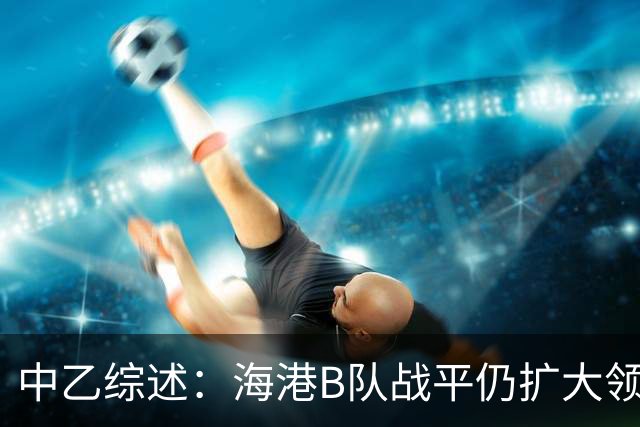 中乙综述：海港B队战平仍扩大领跑优势到4分，湖北青年星登顶南区